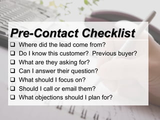 Pre-Contact Checklist
q    Where did the lead come from?
q    Do I know this customer? Previous buyer?
q    What are they asking for?
q    Can I answer their question?
q    What should I focus on?
q    Should I call or email them?
q    What objections should I plan for?
 