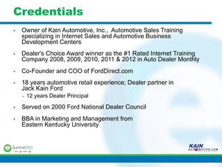 Credentials
§    Owner of Kain Automotive, Inc., Automotive Sales Training
      specializing in Internet Sales and Automotive Business
      Development Centers
§    Dealer's Choice Award winner as the #1 Rated Internet Training
      Company 2008, 2009, 2010, 2011 & 2012 in Auto Dealer Monthly
§    Co-Founder and COO of FordDirect.com
§    18 years automotive retail experience; Dealer partner in
      Jack Kain Ford
      §    12 years Dealer Principal

§    Served on 2000 Ford National Dealer Council
§    BBA in Marketing and Management from
      Eastern Kentucky University
 