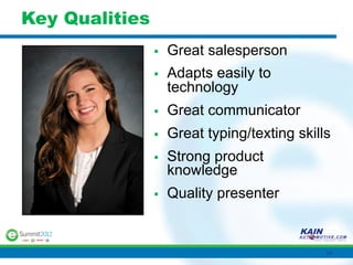 Key Qualities
                §    Great salesperson
                §    Adapts easily to
                      technology
                §    Great communicator
                §    Great typing/texting skills
                §    Strong product
                      knowledge
                §    Quality presenter


                                                34	
  
 