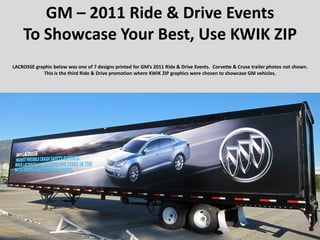 GM – 2011 Ride & Drive Events
    To Showcase Your Best, Use KWIK ZIP
LACROSSE graphic below was one of 7 designs printed for GM’s 2011 Ride & Drive Events. Corvette & Cruse trailer photos not shown.
            This is the third Ride & Drive promotion where KWIK ZIP graphics were chosen to showcase GM vehicles.
 