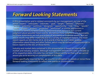 2008 Deutsche Bank Leveraged Finance Conference          W. Borst                             Sep. 24, 2008




             Forward Looking Statements
             In this presentation and in related comments by our management, our use of the
             In this presentation and in related comments by our management, our use of the
             words “expect,” “anticipate,” “estimate,” “goal,” “target,” “believe,” “improve,”
             words “expect,” “anticipate,” “estimate,” “goal,” “target,” “believe,” “improve,”
             “intend,” “potential,” “continue,” “designed,” “opportunity,” “risk,” “may,” “would,”
             “intend,” “potential,” “continue,” “designed,” “opportunity,” “risk,” “may,” “would,”
             “could,” “should,” “project,” “projected,” “positioned” or similar expressions is
             “could,” “should,” “project,” “projected,” “positioned” or similar expressions is
             intended to identify forward-looking statements that represent our current
             intended to identify forward-looking statements that represent our current
             judgment about possible future events. We believe these judgments are reasonable,
             judgment about possible future events. We believe these judgments are reasonable,
             but these statements are not guarantees of any events or financial results, and our
             but these statements are not guarantees of any events or financial results, and our
             actual results may differ materially due to a variety of important factors. The most
             actual results may differ materially due to a variety of important factors. The most
             recent reports on SEC Forms 10-K, 10-Q and 8-K filed by us or GMAC provide
             recent reports on SEC Forms 10-K, 10-Q and 8-K filed by us or GMAC provide
             information about these and other factors, which may be revised or supplemented in
             information about these and other factors, which may be revised or supplemented in
             future reports to the SEC on those forms.
             future reports to the SEC on those forms.
             Industry and market data contained in this presentation is based on internal GM
             Industry and market data contained in this presentation is based on internal GM
             market and industry analysis. Although management believes this data is reliable as
             market and industry analysis. Although management believes this data is reliable as
             of its respective dates, this data has not been independently verified and we cannot
             of its respective dates, this data has not been independently verified and we cannot
             assure you as to accuracy or completeness of this data.
             assure you as to accuracy or completeness of this data.
             Unless specifically required by law, we assume no obligation to update or revise these
             Unless specifically required by law, we assume no obligation to update or revise these
             forward-looking statements to reflect new events or circumstances.
             forward-looking statements to reflect new events or circumstances.




© 2008 General Motors Corporation. All Rights Reserved                                                   1
 