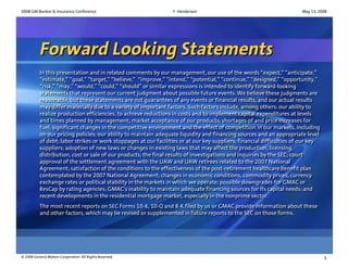 2008 GM Banker & Insurance Conference                            F. Henderson                                           May 13, 2008




          Forward Looking Statements
          In this presentation and in related comments by our management, our use of the words “expect,” “anticipate,”
           In this presentation and in related comments by our management, our use of the words “expect,” “anticipate,”
          “estimate,” “goal,” “target,” “believe,” “improve,” “intend,” “potential,” “continue,” “designed,” “opportunity,”
           “estimate,” “goal,” “target,” “believe,” “improve,” “intend,” “potential,” “continue,” “designed,” “opportunity,”
          “risk,” “may,” “would,” “could,” “should” or similar expressions is intended to identify forward-looking
           “risk,” “may,” “would,” “could,” “should” or similar expressions is intended to identify forward-looking
          statements that represent our current judgment about possible future events. We believe these judgments are
           statements that represent our current judgment about possible future events. We believe these judgments are
          reasonable, but these statements are not guarantees of any events or financial results, and our actual results
           reasonable, but these statements are not guarantees of any events or financial results, and our actual results
          may differ materially due to a variety of important factors. Such factors include, among others: our ability to
           may differ materially due to a variety of important factors. Such factors include, among others: our ability to
          realize production efficiencies, to achieve reductions in costs and to implement capital expenditures at levels
           realize production efficiencies, to achieve reductions in costs and to implement capital expenditures at levels
          and times planned by management; market acceptance of our products; shortages of and price increases for
           and times planned by management; market acceptance of our products; shortages of and price increases for
          fuel; significant changes in the competitive environment and the effect of competition in our markets, including
           fuel; significant changes in the competitive environment and the effect of competition in our markets, including
          on our pricing policies; our ability to maintain adequate liquidity and financing sources and an appropriate level
           on our pricing policies; our ability to maintain adequate liquidity and financing sources and an appropriate level
          of debt; labor strikes or work stoppages at our facilities or at our key suppliers; financial difficulties of our key
           of debt; labor strikes or work stoppages at our facilities or at our key suppliers; financial difficulties of our key
          suppliers; adoption of new laws or changes in existing laws that may affect the production, licensing,
           suppliers; adoption of new laws or changes in existing laws that may affect the production, licensing,
          distribution, cost or sale of our products; the final results of investigations and inquiries by the SEC; court
           distribution, cost or sale of our products; the final results of investigations and inquiries by the SEC; court
          approval of the settlement agreement with the UAW and UAW retirees related to the 2007 National
           approval of the settlement agreement with the UAW and UAW retirees related to the 2007 National
          Agreement; satisfaction of the conditions to the effectiveness of the post-retirement healthcare benefit plan
           Agreement; satisfaction of the conditions to the effectiveness of the post-retirement healthcare benefit plan
          contemplated by the 2007 National Agreement; changes in economic conditions, commodity prices, currency
           contemplated by the 2007 National Agreement; changes in economic conditions, commodity prices, currency
          exchange rates or political stability in the markets in which we operate; possible downgrades for GMAC or
           exchange rates or political stability in the markets in which we operate; possible downgrades for GMAC or
          ResCap by rating agencies; GMAC’s inability to maintain adequate financing sources for its capital needs; and
           ResCap by rating agencies; GMAC’s inability to maintain adequate financing sources for its capital needs; and
          recent developments in the residential mortgage market, especially in the nonprime sector.
           recent developments in the residential mortgage market, especially in the nonprime sector.
          The most recent reports on SEC Forms 10-K, 10-Q and 8-K filed by us or GMAC provide information about these
          The most recent reports on SEC Forms 10-K, 10-Q and 8-K filed by us or GMAC provide information about these
          and other factors, which may be revised or supplemented in future reports to the SEC on those forms.
          and other factors, which may be revised or supplemented in future reports to the SEC on those forms.




© 2008 General Motors Corporation. All Rights Reserved                                                                             1
 