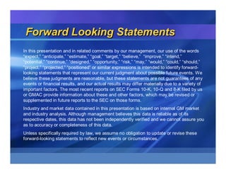 Forward Looking Statements
In this presentation and in related comments by our management, our use of the words
“expect,” “anticipate,” “estimate,” “goal,” “target,” “believe,” “improve,” “intend,”
“potential,” “continue,” “designed,” “opportunity,” “risk,” “may,” “would,” “could,” “should,”
“project,” “projected,” “positioned” or similar expressions is intended to identify forward-
looking statements that represent our current judgment about possible future events. We
believe these judgments are reasonable, but these statements are not guarantees of any
events or financial results, and our actual results may differ materially due to a variety of
important factors. The most recent reports on SEC Forms 10-K, 10-Q and 8-K filed by us
or GMAC provide information about these and other factors, which may be revised or
supplemented in future reports to the SEC on those forms.
Industry and market data contained in this presentation is based on internal GM market
and industry analysis. Although management believes this data is reliable as of its
respective dates, this data has not been independently verified and we cannot assure you
as to accuracy or completeness of this data.
Unless specifically required by law, we assume no obligation to update or revise these
forward-looking statements to reflect new events or circumstances.
 