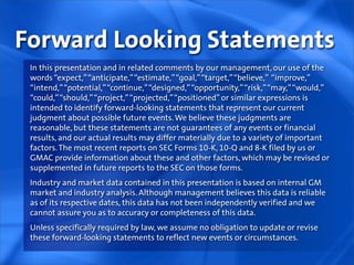 Forward Looking Statements
 In this presentation and in related comments by our management, our use of the
 words “expect,” “anticipate,” “estimate,” “goal,” “target,” “believe,” “improve,”
 “intend,” “potential,” “continue,” “designed,” “opportunity,” “risk,” “may,” “would,”
 “could,” “should,” “project,” “projected,” “positioned” or similar expressions is
 intended to identify forward-looking statements that represent our current
 judgment about possible future events. We believe these judgments are
 reasonable, but these statements are not guarantees of any events or financial
 results, and our actual results may differ materially due to a variety of important
 factors. The most recent reports on SEC Forms 10-K, 10-Q and 8-K filed by us or
 GMAC provide information about these and other factors, which may be revised or
 supplemented in future reports to the SEC on those forms.
 Industry and market data contained in this presentation is based on internal GM
 market and industry analysis. Although management believes this data is reliable
 as of its respective dates, this data has not been independently verified and we
 cannot assure you as to accuracy or completeness of this data.
 Unless specifically required by law, we assume no obligation to update or revise
 these forward-looking statements to reflect new events or circumstances.
 