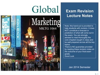 3 - 1
MKTG 1064
Exam Revision
Lecture Notes
Global
Jan 2014 Semester
Note: this hand-out is provided to
help students with revision. It does
NOT constitute a forecast or
prediction of what will come out in
the exam. You are strongly
advised to read thoroughly the
core chapters taught in class and
be well prepared across all the key
topics.
There is NO guarantee provided
by reading these revision notes on
the outcome of your final exam
grade.
Good Luck
 