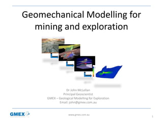 Geomechanical Modelling for
mining and exploration
Dr John McLellan
Principal Geoscientist
GMEX – Geological Modelling for Exploration
Email: john@gmex.com.au
1
www.gmex.com.au
 