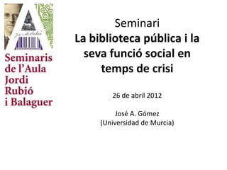 Seminari
La biblioteca pública i la
  seva funció social en
     temps de crisi

        26 de abril 2012

          José A. Gómez
     (Universidad de Murcia)
 