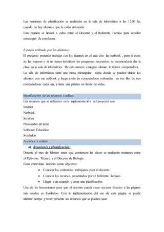 Las reuniones de planificación se realizarán en la sala de informática a las 12:00 hs,
cuando no hay alumnos que la estén utilizando.
Esta reunión se llevará a cabo entre el Docente y el Referente Técnico para acordar
estrategias de enseñanza.
Espacio utilizado por los alumnos:
El proyecto pretende trabajar con los alumnos en el aula con las netbook , pero si estos
no las trajeran o si no tienen instalados los programas necesarios, se recomendaría dar la
clase en la sala de informática. De esta manera a ningún alumno le faltará computadora.
La sala de informática tiene una mesa rectangular vacía donde se pueden ubicar los
alumnos con sus netbook y luego están las computadoras ordenadas en tres filas de tres
computadoras cada una, y tiene una pizarra en frente de todas.
Identificación de los recursos a utilizar.
Los recursos que se utilizarán en la implementación del proyecto son:
Internet
Netbook
Servidor
Procesador de texto
Software Educativo
Symbaloo
Acciones a realizar.
a) Reuniones y planificación:
Durante el mes de febrero antes que comiencen las clases se realizarán reuniones entre
el Referente Técnico y el Docente de Biología.
Estas entrevistas tendrán como objetivos:
 Conocer los contenidos trabajados para el docente.
 Conocer los recursos presentados por el Referente Técnico.
 Llegar a un acuerdo y crear una planificación.
Una de las herramientas para que el docente pueda crear accesos directos a las páginas
más usadas es Symbaloo. Con la implementación del uso de esta página se puede
ahorrar tiempo y tener presente los recursos que se pueden usar.
 