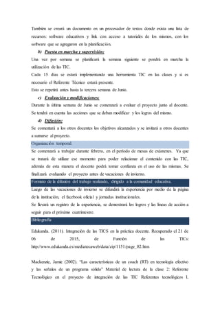 También se creará un documento en un procesador de textos donde exista una lista de
recursos: software educativos y link con acceso a tutoriales de los mismos, con los
software que se agregaron en la planificación.
b) Puesta en marcha y supervisión:
Una vez por semana se planificará la semana siguiente se pondrá en marcha la
utilización de las TIC.
Cada 15 días se estará implementando una herramienta TIC en las clases y si es
necesario el Referente Técnico estará presente.
Esto se repetirá antes hasta la tercera semana de Junio.
c) Evaluación y modificaciones:
Durante la última semana de Junio se comenzará a evaluar el proyecto junto al docente.
Se tendrá en cuenta las acciones que se deban modificar y los logros del mismo.
d) Difusión:
Se comentará a los otros docentes los objetivos alcanzados y se invitará a otros docentes
a sumarse al proyecto.
Organización temporal.
Se comenzará a trabajar durante febrero, en el período de mesas de exámenes. Ya que
se tratará de utilizar ese momento para poder relacionar el contenido con las TIC,
además de esta manera el docente podrá tomar confianza en el uso de las mismas. Se
finalizará evaluando el proyecto antes de vacaciones de invierno.
Formato de la difusión del trabajo realizado, dirigido a la comunidad educativa.
Luego de las vacaciones de invierno se difundirá la experiencia por medio de la página
de la institución, el facebook oficial y jornadas institucionales.
Se llevará un registro de la experiencia, se demostrará los logros y las líneas de acción a
seguir para el próximo cuatrimestre.
Bibliografía
Edukanda. (2011). Integración de las TICS en la práctica docente. Recuperado el 21 de
06 de 2015, de Función de las TICs:
http://www.edukanda.es/mediatecaweb/data/zip/1151/page_02.htm
Mackenzie, Jamie (2002). “Las características de un coach (RT) en tecnología efectivo
y las señales de un programa sólido” Material de lectura de la clase 2: Referente
Tecnológico en el proyecto de integración de las TIC Referentes tecnológicos I.
 