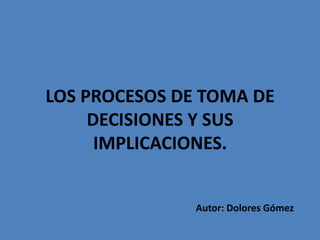 LOS PROCESOS DE TOMA DE
     DECISIONES Y SUS
      IMPLICACIONES.


               Autor: Dolores Gómez
 