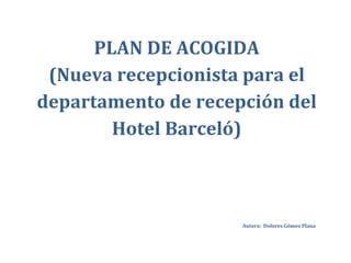 PLAN DE ACOGIDA
 (Nueva recepcionista para el
departamento de recepción del
        Hotel Barceló)



                     Autora: Dolores Gómez Plana
 