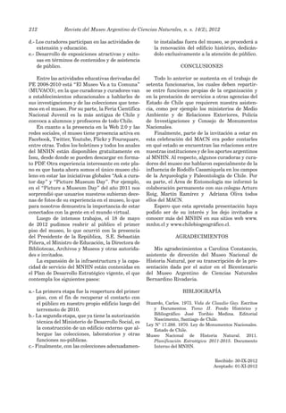 Revista del Museo Argentino de Ciencias Naturales, n. s. 14(2), 2012
212
d.- Los curadores participan en las actividades de
extensión y educación.
e.- Desarrollo de exposiciones atractivas y exito-
sas en términos de contenidos y de asistencia
de público.
Entre las actividades educativas derivadas del
PE 2008-2010 está “El Museo Va a tu Comuna”
(MUVACO), en la que curadoras y curadores van
a establecimientos educacionales a hablarles de
sus investigaciones y de las colecciones que tene-
mos en el museo. Por su parte, la Feria Científica
Nacional Juvenil es la más antigua de Chile y
convoca a alumnos y profesores de todo Chile.
En cuanto a la presencia en la Web 2.0 y las
redes sociales, el museo tiene presencia activa en
Facebook, Twitter, Youtube, Flickr y Foursquare,
entre otras. Todos los boletines y todos los anales
del MNHN están disponibles gratuitamente en
Issu, desde donde se pueden descargar en forma-
to PDF. Otra experiencia interesante en este pla-
no es que hasta ahora somos el único museo chi-
leno en estar las iniciativas globales “Ask a cura-
tor day” y “Picture Museum Day”. Por ejemplo,
en el “Picture a Museum Day” del año 2011 nos
sorprendió que usuarios nuestros subieran dece-
nas de fotos de su experiencia en el museo, lo que
para nosotros demuestra la importancia de estar
conectados con la gente en el mundo virtual.
Luego de intensos trabajos, el 18 de mayo
de 2012 pudimos reabrir al público el primer
piso del museo, lo que ocurrió con la presencia
del Presidente de la República, S.E. Sebastián
Piñera, el Ministro de Educación, la Directora de
Bibliotecas, Archivos y Museos y otras autorida-
des e invitados.
La expansión de la infraestructura y la capa-
cidad de servicio del MNHN están contenidas en
el Plan de Desarrollo Estratégico vigente, el que
contempla los siguientes pasos:
a.- La primera etapa fue la reapertura del primer
piso, con el fin de recuperar el contacto con
el público en nuestro propio edificio luego del
terremoto de 2010.
b.- La segunda etapa, que ya tiene la autorización
técnica del Ministerio de Desarrollo Social, es
la construcción de un edificio externo que al-
bergue las colecciones, laboratorios y otras
funciones no-públicas.
c.- Finalmente, con las colecciones adecuadamen-
te instaladas fuera del museo, se procederá a
la renovación del edificio histórico, dedicán-
dolo exclusivamente a la atención de público.
CONCLUSIONES
Todo lo anterior se sustenta en el trabajo de
setenta funcionarios, los cuales deben repartir-
se entre funciones propias de la organización y
en la prestación de servicios a otras agencias del
Estado de Chile que requieren nuestra asisten-
cia, como por ejemplo los ministerios de Medio
Ambiente y de Relaciones Exteriores, Policía
de Investigaciones y Consejo de Monumentos
Nacionales.
Finalmente, parte de la invitación a estar en
esta celebración del MACN era poder contarles
en qué estado se encuentran las relaciones entre
nuestras instituciones y de los aportes argentinos
al MNHN. Al respecto, algunos curadoras y cura-
dores del museo me hablaron especialmente de la
influencia de Rodolfo Casamiquela en los campos
de la Arqueología y Paleontología de Chile. Por
su parte, el Área de Entomología me informó la
colaboración permanente con sus colegas Arturo
Roig, Martín Ramírez y Adriana Oliva todos
ellos del MACN.
Espero que esta apretada presentación haya
podido ser de su interés y los dejo invitados a
conocer más del MNHN en sus sitios web www.
mnhn.cl y www.chilebiogeográfico.cl.
AGRADECIMIENTOS
Mis agradecimientos a Carolina Constancio,
asistente de dirección del Museo Nacional de
Historia Natural, por su transcripción de la pre-
sentación dada por el autor en el Bicentenario
del Museo Argentino de Ciencias Naturales
Bernardino Rivadavia.
BIBLIOGRAFÍA
Stuardo, Carlos. 1973. Vida de Claudio Gay. Escritos
y Documentos. Tomo II. Fondo Histórico y
Bibliográfico José Toribio Medina. Editorial
Nascimento, Santiago de Chile.
Ley N° 17.288. 1970. Ley de Monumentos Nacionales.
Estado de Chile.
Museo Nacional de Historia Natural. 2011.
Planificación Estratégica 2011-2015. Documento
Interno del MNHN.
Recibido: 30-IX-2012
Aceptado: 01-XI-2012
 