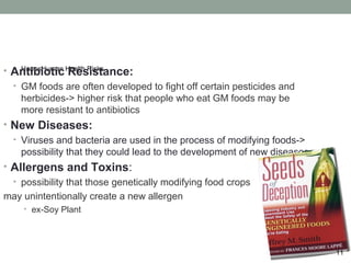 •   Antibiotic Health Risks
     HarmsHuman
                Resistance:
    •   GM foods are often developed to fight off certain pesticides and
        herbicides-> higher risk that people who eat GM foods may be
        more resistant to antibiotics
•   New Diseases:
    •   Viruses and bacteria are used in the process of modifying foods->
        possibility that they could lead to the development of new diseases
•   Allergens and Toxins:
   possibility that those genetically modifying food crops
    •
may unintentionally create a new allergen
        •   ex-Soy Plant



                                                                              11
 