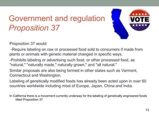 Government and regulation
Proposition 37
Proposition 37 would:
 -Require labeling on raw or processed food sold to consumers if made from
plants or animals with genetic material changed in specific ways.
-Prohibits labeling or advertising such food, or other processed food, as
"natural," "naturally made," naturally grown," and "all natural."
Similar proposals are also being formed in other states such as Vermont,
Connecticut and Washington.
Labeling of genetically modified foods has already been acted upon in over 60
countries worldwide including most of Europe, Japan, China and India.

In California there is a movement currently underway for the labeling of genetically engineered foods
    titled Proposition 37.


                                                                                                   13
 