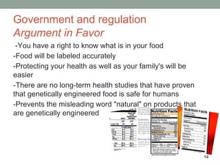 Government and regulation
Argument in Favor
 -You have a right to know what is in your food
-Food will be labeled accurately
-Protecting your health as well as your family's will be
easier
-There are no long-term health studies that have proven
that genetically engineered food is safe for humans
-Prevents the misleading word "natural" on products that
are genetically engineered




                                                           14
 
