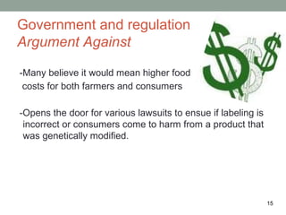 Government and regulation
Argument Against

-Many believe it would mean higher food
 costs for both farmers and consumers

-Opens the door for various lawsuits to ensue if labeling is
 incorrect or consumers come to harm from a product that
 was genetically modified.




                                                               15
 