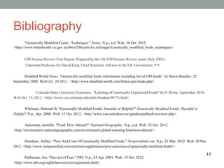 Bibliography
        "Genetically Modified Foods - Techniques." Home. N.p., n.d. Web. 20 Oct. 2012.
<http://www.betterhealth.vic.gov.au/bhcv2/bhcarticles.nsf/pages/Genetically_modified_foods_techniques>.


       GM Science Review First Report, Prepared by the UK GM Science Review panel (July 2003).
       Chairman Professor Sir David King, Chief Scientific Advisor to the UK Government, P 9

      Disabled World News. "Genetically modified foods information including list of GM foods" by Mavis Butcher. 22
September 2009. Web Oct. 20 2012. <http://www.disabled-world.com/fitness/gm-foods.php>

              Colorado State University Extension.. "Labeling of Genetically Engineered Foods" by P. Bryne. September 2010.
Web Oct. 19, 2012. <http://www.ext.colostate.edu/pubs/foodnut/09371.html>

       Whitman, Deborah B. "Genetically Modified Foods: Harmful or Helpful?" Genetically Modified Foods: Harmful or
Helpful? N.p., Apr. 2000. Web. 15 Oct. 2012. <http://www.csa.com/discoveryguides/gmfood/overview.php>.

        Ackerman, Jennifer. "Food: How Altered?" National Geographic. N.p., n.d. Web. 23 Oct. 2012.
<http://environment.nationalgeographic.com/environment/global-warming/food-how-altered/>.

       Henshaw, Ashley. "Pros And Cons Of Genetically Modified Foods." Symptomfind.com. N.p., 21 Mar. 2012. Web. 20 Oct.
2012. <http://www.symptomfind.com/nutrition-supplements/pros-and-cons-of-genetically-modified-foods/>.

                                                                                                                              17
        Palfreman, Jon. "Harvest of Fear." PBS. N.p., 24 Apr. 2001. Web. 18 Oct. 2012.
<http://www.pbs.org/wgbh/harvest/exist/arguments.html>.
 