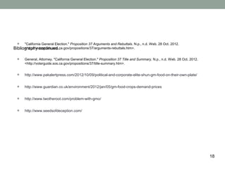 •    "California General Election." Proposition 37 Arguments and Rebuttals. N.p., n.d. Web. 28 Oct. 2012.
Bibliography continued..
      <http://voterguide.sos.ca.gov/propositions/37/arguments-rebuttals.htm>.


  •    General, Attorney. "California General Election." Proposition 37 Title and Summary. N.p., n.d. Web. 28 Oct. 2012.
       <http://voterguide.sos.ca.gov/propositions/37/title-summary.htm>.


  •    http://www.pakalertpress.com/2012/10/09/political-and-corporate-elite-shun-gm-food-on-their-own-plate/


  •    http://www.guardian.co.uk/environment/2012/jan/05/gm-food-crops-demand-prices


  •    http://www.twotheroot.com/problem-with-gmo/


  •    http://www.seedsofdeception.com/




                                                                                                                           18
 