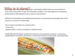 Why is it done?
According to the World Health Organziation, Genetically-modified foods have the potential to
solve many of the world's hunger and malnutrition problems. The initial objective for developing
plants based on GM organisms was to improve crop protection.


GM foods are developed and marketed because there is some perceived advantage either to the
producer or consumer of these foods.


This is meant to translate into a product with a
• lower price
•greater benefit, in terms of durability or nutritional value.
Initially GM seed developers wanted their products to be accepted by producers, so they have
concentrated on innovations that farmers, and the food industry more generally, would appreciate.




                                                                                                    4
 