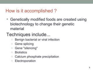 How is it accomplished ?
•   Genetically modified foods are created using
    biotechnology to change their genetic
    material
Techniques include...
    o   Benign bacterial or viral infection
    o   Gene splicing
    o   Gene "silencing"
    o   Biolistics
    o   Calcium phosphate precipitation
    o   Electroporation

                                                   5
 