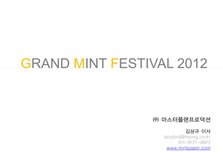 GRAND MINT FESTIVAL 2012


                 ㈜ 마스터플랜프로덕션

                             김상규 이사
                   lazybird@mpmg.co.kr
                          011-9177-9972
                     www.mintpaper.com
 