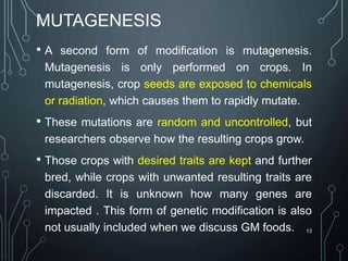 MUTAGENESIS
• A second form of modification is mutagenesis.
Mutagenesis is only performed on crops. In
mutagenesis, crop seeds are exposed to chemicals
or radiation, which causes them to rapidly mutate.
• These mutations are random and uncontrolled, but
researchers observe how the resulting crops grow.
• Those crops with desired traits are kept and further
bred, while crops with unwanted resulting traits are
discarded. It is unknown how many genes are
impacted . This form of genetic modification is also
not usually included when we discuss GM foods. 13
 