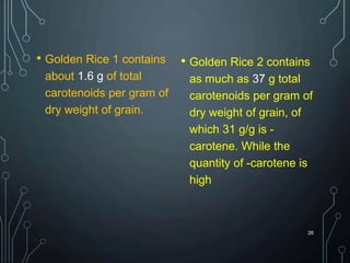 • Golden Rice 1 contains
about 1.6 g of total
carotenoids per gram of
dry weight of grain.
• Golden Rice 2 contains
as much as 37 g total
carotenoids per gram of
dry weight of grain, of
which 31 g/g is -
carotene. While the
quantity of -carotene is
high
26
 