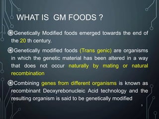 WHAT IS GM FOODS ?
֎Genetically Modified foods emerged towards the end of
the 20 th century.
֎Genetically modified foods (Trans genic) are organisms
in which the genetic material has been altered in a way
that does not occur naturally by mating or natural
recombination
֎Combining genes from different organisms is known as
recombinant Deoxyrebonucleic Acid technology and the
resulting organism is said to be genetically modified
3
 