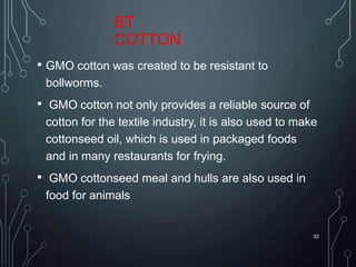 BT
COTTON
• GMO cotton was created to be resistant to
bollworms.
• GMO cotton not only provides a reliable source of
cotton for the textile industry, it is also used to make
cottonseed oil, which is used in packaged foods
and in many restaurants for frying.
• GMO cottonseed meal and hulls are also used in
food for animals
32
 
