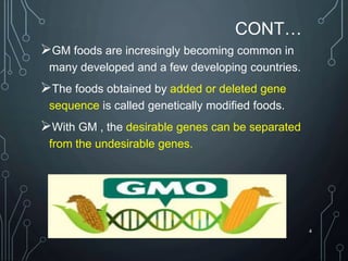 CONT…
GM foods are incresingly becoming common in
many developed and a few developing countries.
The foods obtained by added or deleted gene
sequence is called genetically modified foods.
With GM , the desirable genes can be separated
from the undesirable genes.
4
 
