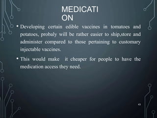 MEDICATI
ON
• Developing certain edible vaccines in tomatoes and
potatoes, probaly will be rather easier to ship,store and
administer compared to those pertaining to customary
injectable vaccines.
• This would make it cheaper for people to have the
medication access they need.
43
 