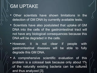 GM UPTAKE
• Other scientists have shown limitations in the
detection of GM DNA by currently available tests.
• Scientists have also postulated that uptake of GM
DNA into the cells of the gastrointestinal tract will
not have any biological consequences because this
DNA will be degraded in the cells.
• However, it is not clear if people with
gastrointestinal diseases will be able to fully
degrade this GM DNA.
• A comprehensive scientific evaluation of this
problem is a colossal task because only about 1%
of the naturally existing bacteria can be cultured
and thus analyzed [3].
51
 