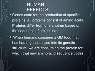 HUMAN
EFFECTS
• Genes code for the production of specific
proteins. All proteins consist of amino acids.
Proteins differ from one another based on
the sequence of amino acids.
• When humans consume a GM food that
has had a gene spliced into its genetic
structure, we are consuming the protein for
which that new amino acid sequence codes.
52
 