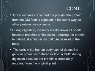 CONT…
• Once we have consumed the protein, the protein
from the GM food is digested in the same way as
other proteins we consume.
• During digestion, the body breaks down all bonds
between protein’s amino acids, reducing the protein
to individual amino acids that can be used in the
body.
• The cells in the human body cannot detect if a
gene or protein is “natural” or from a GMO during
digestion because the protein is completely
unbound from the original plant 53
 