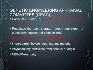 GENETIC ENGINEERING APPRAISAL
COMMITTEE (GEAC)
• Under the control of Ministry of environment and
forest affairs
• Regulates the use , storage , import and export of
genetically engineered crops in india
IMPORT PERMIT FOR TRANSGENICS
• Import permit before importing any material
• Phytosanitary certificate from country of origin
• NBPGR-Authority
54
 