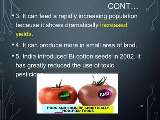 CONT…
• 3. It can feed a rapidly increasing population
because it shows dramatically increased
yields.
• 4. It can produce more in small area of land.
• 5. India introduced Bt cotton seeds in 2002. It
has greatly reduced the use of toxic
pesticides.
57
 