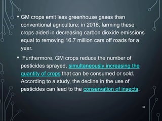 • GM crops emit less greenhouse gases than
conventional agriculture; in 2016, farming these
crops aided in decreasing carbon dioxide emissions
equal to removing 16.7 million cars off roads for a
year.
• Furthermore, GM crops reduce the number of
pesticides sprayed, simultaneously increasing the
quantity of crops that can be consumed or sold.
According to a study, the decline in the use of
pesticides can lead to the conservation of insects.
58
 