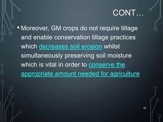 CONT…
• Moreover, GM crops do not require tillage
and enable conservation tillage practices
which decreases soil erosion whilst
simultaneously preserving soil moisture
which is vital in order to conserve the
appropriate amount needed for agriculture
59
 