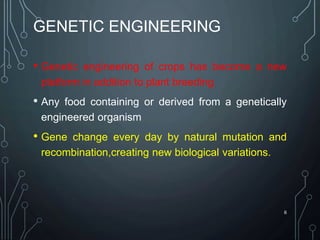 GENETIC ENGINEERING
• Genetic engineering of crops has become a new
platform in addition to plant breeding
• Any food containing or derived from a genetically
engineered organism
• Gene change every day by natural mutation and
recombination,creating new biological variations.
6
 