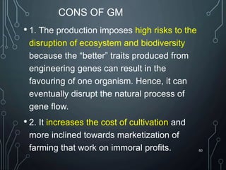CONS OF GM
• 1. The production imposes high risks to the
disruption of ecosystem and biodiversity
because the “better” traits produced from
engineering genes can result in the
favouring of one organism. Hence, it can
eventually disrupt the natural process of
gene flow.
• 2. It increases the cost of cultivation and
more inclined towards marketization of
farming that work on immoral profits. 60
 
