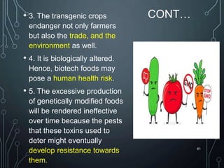CONT…
• 3. The transgenic crops
endanger not only farmers
but also the trade, and the
environment as well.
• 4. It is biologically altered.
Hence, biotech foods may
pose a human health risk.
• 5. The excessive production
of genetically modified foods
will be rendered ineffective
over time because the pests
that these toxins used to
deter might eventually
develop resistance towards
them.
61
 