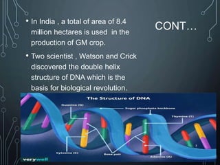 CONT…
• In India , a total of area of 8.4
million hectares is used in the
production of GM crop.
• Two scientist , Watson and Crick
discovered the double helix
structure of DNA which is the
basis for biological revolution.
7
 