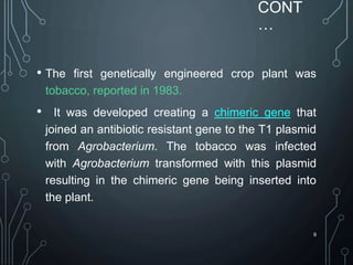 CONT
…
• The first genetically engineered crop plant was
tobacco, reported in 1983.
• It was developed creating a chimeric gene that
joined an antibiotic resistant gene to the T1 plasmid
from Agrobacterium. The tobacco was infected
with Agrobacterium transformed with this plasmid
resulting in the chimeric gene being inserted into
the plant.
9
 
