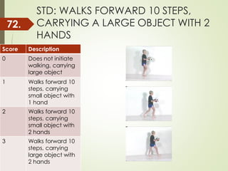 STD: WALKS FORWARD 10 STEPS,
CARRYING A LARGE OBJECT WITH 2
HANDS
Score Description
0 Does not initiate
walking, carrying
large object
1 Walks forward 10
steps, carrying
small object with
1 hand
2 Walks forward 10
steps, carrying
small object with
2 hands
3 Walks forward 10
steps, carrying
large object with
2 hands
72.
 