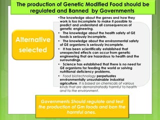 ?Genetically modified foodThe production of Genetic Modified Food should be
regulated and Banned by Governments
Governments Should regulate and test
the production of Gm foods and ban the
harmful ones.
 