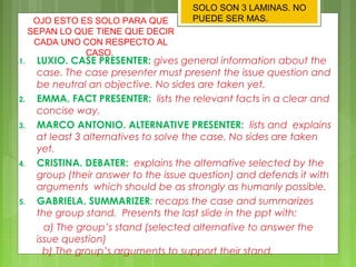 1. LUXIO. CASE PRESENTER: gives general information about the
case. The case presenter must present the issue question and
be neutral an objective. No sides are taken yet.
2. EMMA. FACT PRESENTER: lists the relevant facts in a clear and
concise way.
3. MARCO ANTONIO. ALTERNATIVE PRESENTER: lists and explains
at least 3 alternatives to solve the case. No sides are taken
yet.
4. CRISTINA. DEBATER: explains the alternative selected by the
group (their answer to the issue question) and defends it with
arguments which should be as strongly as humanly possible.
5. GABRIELA. SUMMARIZER: recaps the case and summarizes
the group stand. Presents the last slide in the ppt with:
?a) The groups stand (selected alternative to answer the
issue question)
??b) The groups arguments to support their stand.
OJO ESTO ES SOLO PARA QUE
SEPAN LO QUE TIENE QUE DECIR
CADA UNO CON RESPECTO AL
CASO.
SOLO SON 3 LAMINAS. NO
PUEDE SER MAS.
 