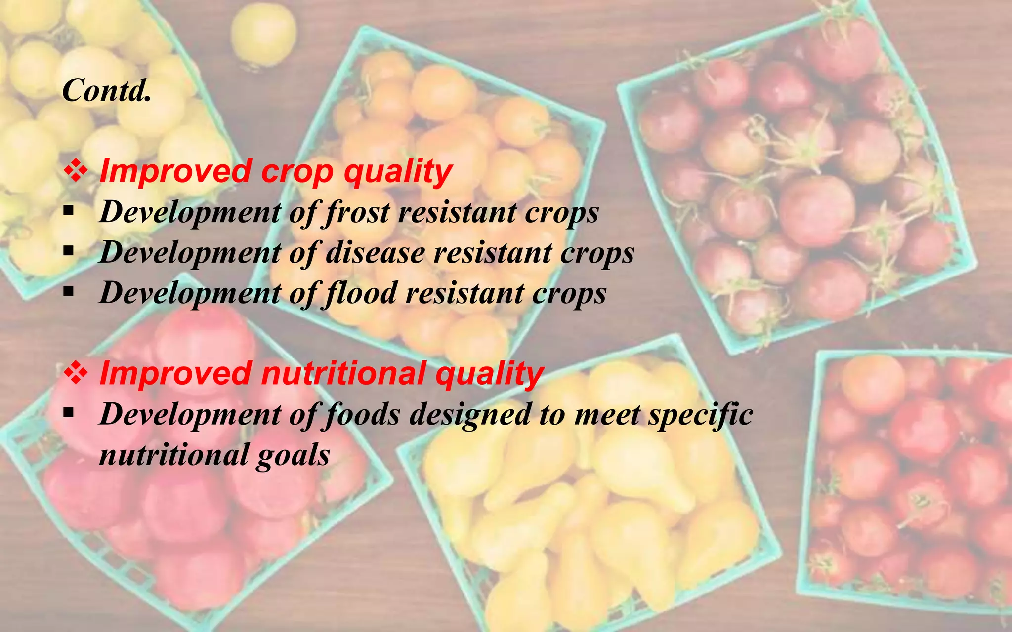 Contd.
 Improved crop quality
 Development of frost resistant crops
 Development of disease resistant crops
 Development of flood resistant crops
 Improved nutritional quality
 Development of foods designed to meet specific
nutritional goals
 