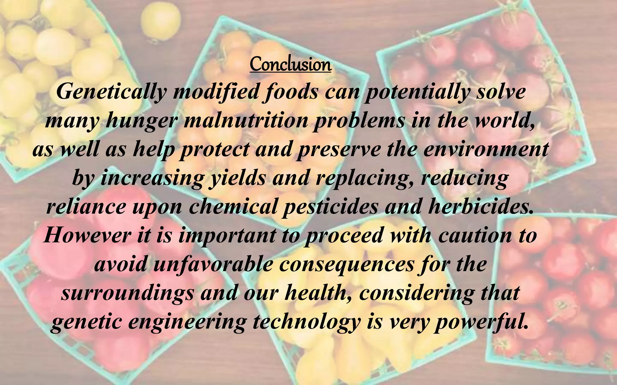 Conclusion
Genetically modified foods can potentially solve
many hunger malnutrition problems in the world,
as well as help protect and preserve the environment
by increasing yields and replacing, reducing
reliance upon chemical pesticides and herbicides.
However it is important to proceed with caution to
avoid unfavorable consequences for the
surroundings and our health, considering that
genetic engineering technology is very powerful.
 