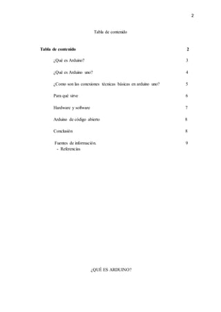 2
Tabla de contenido
Tabla de contenido 2
¿Qué es Arduino? 3
¿Qué es Arduino uno? 4
¿Como son las conexiones técnicas básicas en arduino uno? 5
Para qué sirve 6
Hardware y software 7
Arduino de código abierto 8
Conclusión 8
Fuentes de información. 9
- Referencias
¿QUÉ ES ARDUINO?
 