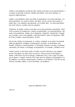 3
Arduino es una plataforma de hardware libre, basada en una placa con un microcontrolador y
un entorno de desarrollo (software), diseñada para facilitar el uso de la electrónica en
proyectos multidisciplinares.
Arduino es una plataforma abierta que facilita la programación de un microcontrolador. Los
microcontroladores nos rodean en nuestra vida diaria, usan los sensores para escuchar el
mundo físico y los actuadores para interactuar con el mundo físico. Los microcontroladores
leen de los sensores y escriben sobre los actuadores.
El hardware de Arduino consiste en una placa con un microcontrolador generalmente Atmel
AVR con puertos de comunicación y puertos de entrada/salida. Los microcontroladores más
usados en las plataformas Arduino son el Atmega168, Atmega328, Atmega1280, ATmega8
por su sencillez, pero se está ampliando a microcontroladores Atmel con arquitectura ARM
de 32 bits y también a microcontroladores de Intel.
Por otro lado Arduino nos proporciona un software consistente en un entorno de desarrollo
(IDE) que implementa el lenguaje de programación de arduino, las herramientas para
transferir el firmware al microcontrolador y el bootloader ejecutado en la placa. La principal
característica del software y del lenguaje de programación es su sencillez y facilidad de uso.
Arduino promete ser una forma sencilla de realizar proyectos interactivos para cualquier
persona. Para alguien que quiere hacer un proyecto, el proceso pasa por descargarnos e
instalar el IDE buscar un poco por internet y simplemente hacer “corta y pega” del código
que nos interese y cargarlo en nuestro HW. Luego hacer los cableados correspondientes con
los periféricos y ya tenemos interaccionando el software con el Hardware. Todo ello con una
inversión económica mínima: el coste del Arduino y los periféricos.
¿QUÉ ES ARDUINO UNO?
¿Que es?
 